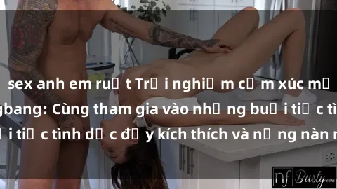 sex anh em ruột Trải nghiệm cảm xúc mới mẻ với sex gangbang: Cùng tham gia vào những buổi tiệc tình dục đầy kích thích và nồng nàn ngay hôm nay!