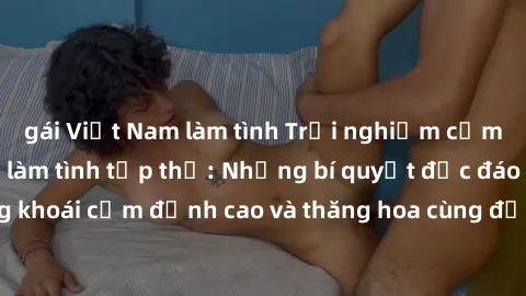 gái Việt Nam làm tình Trải nghiệm cảm xúc mới mẻ trong làm tình tập thể: Những bí quyết độc đáo để tận hưởng khoái cảm đỉnh cao và thăng hoa cùng đối tác. Đừng bỏ lỡ cơ hội trải nghiệm không thể quên 