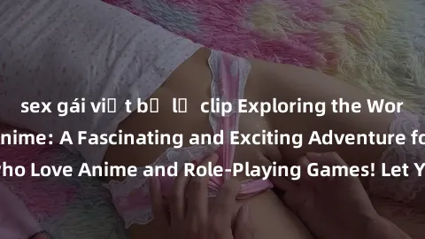 sex gái việt bị lộ clip Exploring the World of Sex Cosplay Anime: A Fascinating and Exciting Adventure for Adults who Love Anime and Role-Playing Games! Let Your Fantasies Come to Life Today!