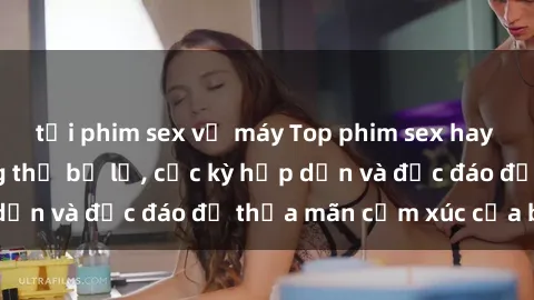 tải phim sex về máy Top phim sex hay nhất mà bạn không thể bỏ lỡ, cực kỳ hấp dẫn và độc đáo để thỏa mãn cảm xúc của bạn.