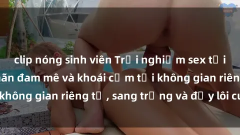 clip nóng sinh viên Trải nghiệm sex tại nhà nghỉ: Thỏa mãn đam mê và khoái cảm tại không gian riêng tư, sang trọng và đầy lôi cuốn.