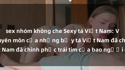 sex nhóm không che Sexy tá Việt Nam: Vẻ quyến rũ và chuyên môn của những bộ y tá Việt Nam đã chinh phục trái tim của bao người đàn ông.