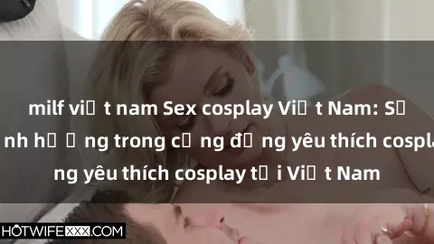 milf việt nam Sex cosplay Việt Nam: Sự phát triển và ảnh hưởng trong cộng đồng yêu thích cosplay tại Việt Nam