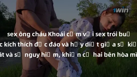 sex ông cháu Khoái cảm với sex trói buộc: Những cung bậc kích thích độc đáo và hủy diệt giữa sự kiểm soát và sự nguy hiểm, khiến cả hai bên hòa mình trong đam mê mãnh liệt.