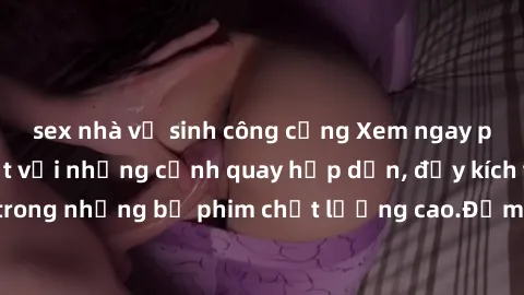 sex nhà vệ sinh công cộng Xem ngay phim sex mới nhất với những cảnh quay hấp dẫn, đầy kích thích và đặc sắc trong những bộ phim chất lượng cao.Đảm bảo đáp ứng mọi nhu cầu của bạn.
