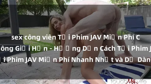 sex công viên Tải Phim JAV Miễn Phí Chất Lượng Cao, Không Giới Hạn - Hướng Dẫn Cách Tải Phim JAV Miễn Phí Nhanh Nhất và Dễ Dàng Trên Mạng