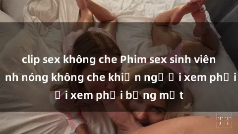 clip sex không che Phim sex sinh viên: những cảnh nóng không che khiến người xem phải bỏng mắt