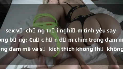sex vợ chồng Trải nghiệm tình yêu say đắm với gái tân nóng bỏng: Cuộc hẹn đắm chìm trong đam mê và sự kích thích không thể không thể quên