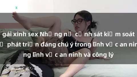 gái xinh sex Những nữ cảnh sát kiểm soát tình dục - Sự phát triển đáng chú ý trong lĩnh vực an ninh và công lý