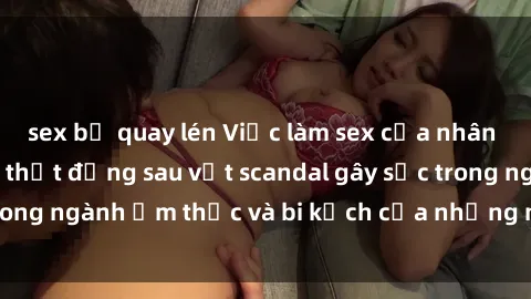 sex bị quay lén Việc làm sex của nhân viên nhà hàng: Sự thật đằng sau vệt scandal gây sốc trong ngành ẩm thực và bi kịch của những người lao động