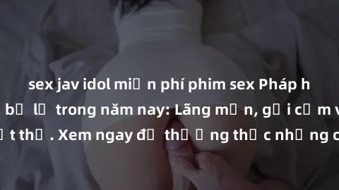 sex jav idol miễn phí phim sex Pháp hấp dẫn không thể bỏ lỡ trong năm nay: Lãng mạn, gợi cảm và đầy nghẹt thở. Xem ngay để thưởng thức những cảnh quay nóng bỏng không kém!