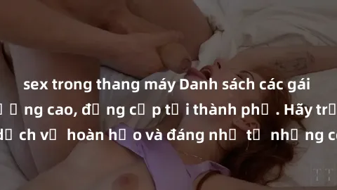 sex trong thang máy Danh sách các gái call girl vip chất lượng cao, đẳng cấp tại thành phố. Hãy trải nghiệm dịch vụ hoàn hảo và đáng nhớ từ những cô gái đẳng cấp này ngay hôm nay!
