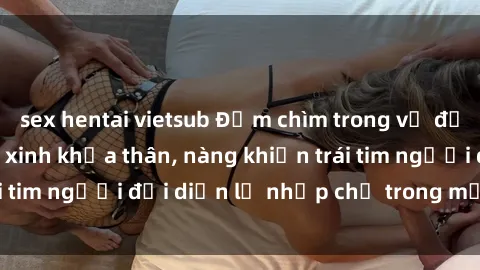 sex hentai vietsub Đắm chìm trong vẻ đẹp tự nhiên của gái xinh khỏa thân, nàng khiến trái tim người đối diện lỡ nhịp chỉ trong một cái nhìn.
