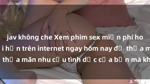jav không che Xem phim sex miễn phí hoàn toàn không giới hạn trên internet ngay hôm nay để thỏa mãn nhu cầu tình dục của bạn mà không tốn chi phí.