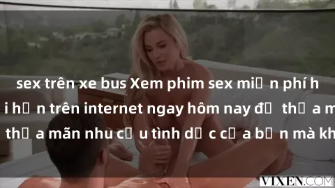 sex trên xe bus Xem phim sex miễn phí hoàn toàn không giới hạn trên internet ngay hôm nay để thỏa mãn nhu cầu tình dục của bạn mà không tốn chi phí.