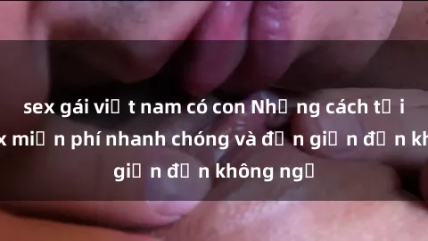 sex gái việt nam có con Những cách tải phim sex miễn phí nhanh chóng và đơn giản đến không ngờ
