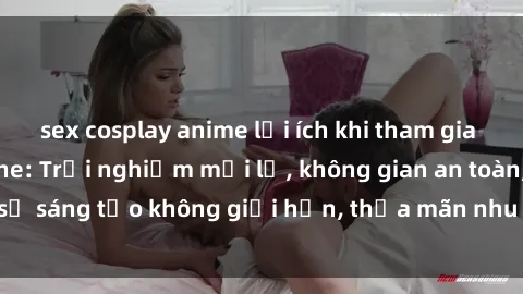 sex cosplay anime lợi ích khi tham gia sex online không che: Trải nghiệm mới lạ, không gian an toàn, sự sáng tạo không giới hạn, thỏa mãn nhu cầu tình dục của bạn.