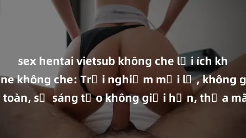 sex hentai vietsub không che lợi ích khi tham gia sex online không che: Trải nghiệm mới lạ, không gian an toàn, sự sáng tạo không giới hạn, thỏa mãn nhu cầu tình dục của bạn.