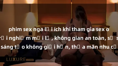 phim sex nga lợi ích khi tham gia sex online không che: Trải nghiệm mới lạ, không gian an toàn, sự sáng tạo không giới hạn, thỏa mãn nhu cầu tình dục của bạn.