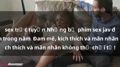 sex trực tuyến Những bộ phim sex jav đỉnh cao phải xem trong năm  Đam mê, kích thích và mãn nhãn không thể chối từ!