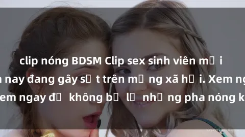 clip nóng BDSM Clip sex sinh viên mới nhất hot nhất năm nay đang gây sốt trên mạng xã hội. Xem ngay để không bỏ lỡ những pha nóng không thể bỏ qua!