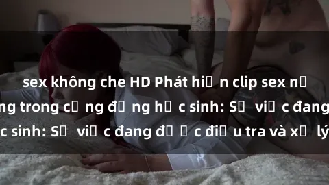 sex không che HD Phát hiện clip sex nữ sinh gây chấn động trong cộng đồng học sinh: Sự việc đang được điều tra và xử lý