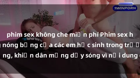 phim sex không che miễn phí Phim sex học sinh: Hành động nóng bỏng của các em học sinh trong trường, khiến dân mạng dậy sóng vì nội dung gợi cảm và kích thích.