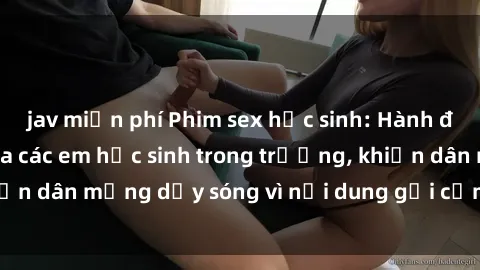 jav miễn phí Phim sex học sinh: Hành động nóng bỏng của các em học sinh trong trường, khiến dân mạng dậy sóng vì nội dung gợi cảm và kích thích.
