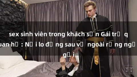 sex sinh viên trong khách sạn Gái trẻ quan hệ: Nỗi lo đằng sau vẻ ngoài rạng ngời