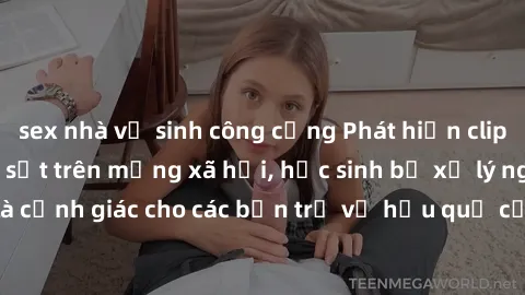 sex nhà vệ sinh công cộng Phát hiện clip nóng sinh viên gây sốt trên mạng xã hội, học sinh bị xử lý nghiêm ngặt. Đây là cảnh giác cho các bạn trẻ về hậu quả của việc chia sẻ thông tin trái phép trên i