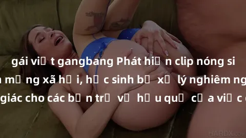 gái việt gangbang Phát hiện clip nóng sinh viên gây sốt trên mạng xã hội, học sinh bị xử lý nghiêm ngặt. Đây là cảnh giác cho các bạn trẻ về hậu quả của việc chia sẻ thông tin trái phép trên internet.