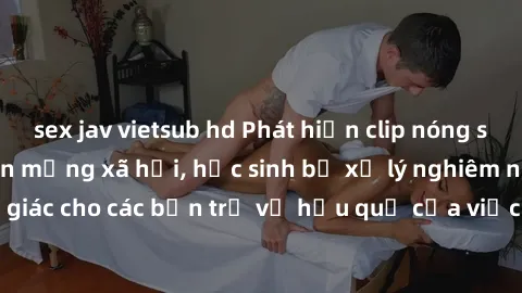 sex jav vietsub hd Phát hiện clip nóng sinh viên gây sốt trên mạng xã hội, học sinh bị xử lý nghiêm ngặt. Đây là cảnh giác cho các bạn trẻ về hậu quả của việc chia sẻ thông tin trái phép trên internet