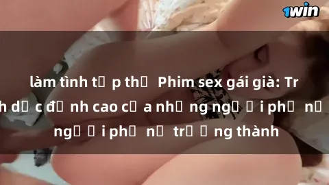 làm tình tập thể Phim sex gái già: Trải nghiệm tình dục đỉnh cao của những người phụ nữ trưởng thành