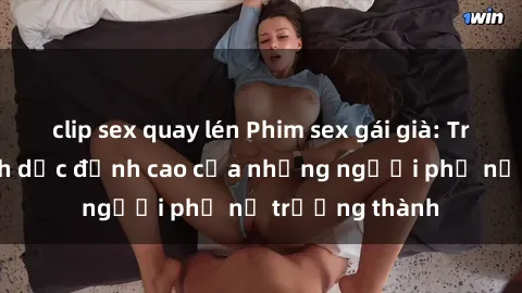 clip sex quay lén Phim sex gái già: Trải nghiệm tình dục đỉnh cao của những người phụ nữ trưởng thành