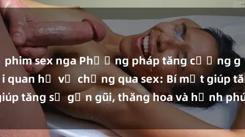 phim sex nga Phương pháp tăng cường gắn kết trong mối quan hệ vợ chồng qua sex: Bí mật giúp tăng sự gần gũi, thăng hoa và hạnh phúc cho cặp đôi
