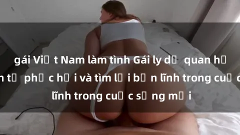 gái Việt Nam làm tình Gái ly dị quan hệ: Hành trình tự phục hồi và tìm lại bản lĩnh trong cuộc sống mới