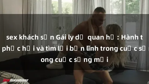 sex khách sạn Gái ly dị quan hệ: Hành trình tự phục hồi và tìm lại bản lĩnh trong cuộc sống mới
