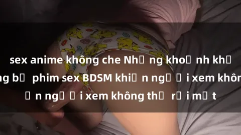 sex anime không che Những khoảnh khắc hấp dẫn trong bộ phim sex BDSM khiến người xem không thể rời mắt