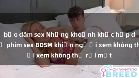 bạo dâm sex Những khoảnh khắc hấp dẫn trong bộ phim sex BDSM khiến người xem không thể rời mắt