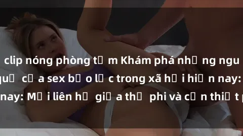 clip nóng phòng tắm Khám phá những nguyên nhân và hậu quả của sex bạo lực trong xã hội hiện nay: Mối liên hệ giữa thị phi và cần thiết phải ngăn chặn.