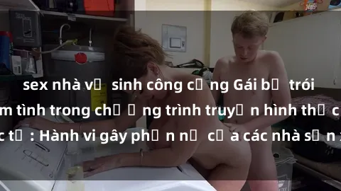 sex nhà vệ sinh công cộng Gái bị trói và bị ép buộc làm tình trong chương trình truyền hình thực tế: Hành vi gây phẫn nộ của các nhà sản xuất và người xem.
