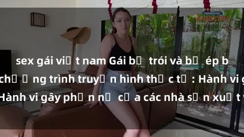 sex gái việt nam Gái bị trói và bị ép buộc làm tình trong chương trình truyền hình thực tế: Hành vi gây phẫn nộ của các nhà sản xuất và người xem.
