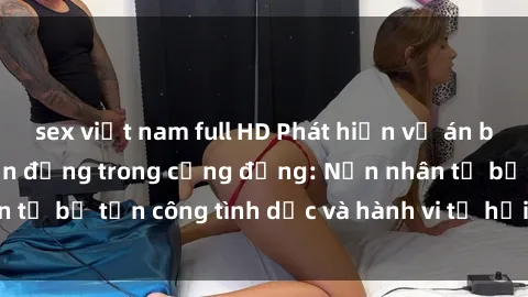 sex việt nam full HD Phát hiện vụ án bạo dâm sex gây chấn động trong cộng đồng: Nạn nhân tố bị tấn công tình dục và hành vi tệ hại được tiết lộ