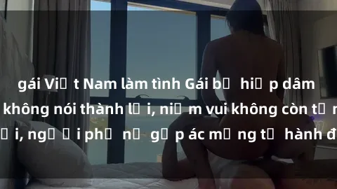 gái Việt Nam làm tình Gái bị hiếp dâm bạo lực: Nỗi đau không nói thành lời, niềm vui không còn tồn tại, người phụ nữ gặp ác mộng từ hành động độc ác của kẻ xấu.