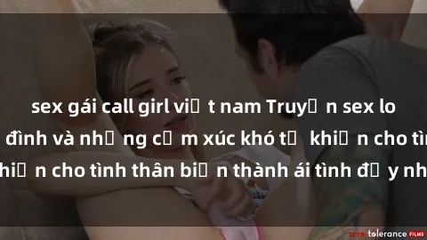 sex gái call girl việt nam Truyện sex loạn luân: Bí mật gia đình và những cảm xúc khó tả khiến cho tình thân biến thành ái tình đầy nhiệt huyết
