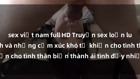sex việt nam full HD Truyện sex loạn luân: Bí mật gia đình và những cảm xúc khó tả khiến cho tình thân biến thành ái tình đầy nhiệt huyết