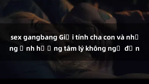 sex gangbang Giới tính cha con và những ảnh hưởng tâm lý không ngờ đến