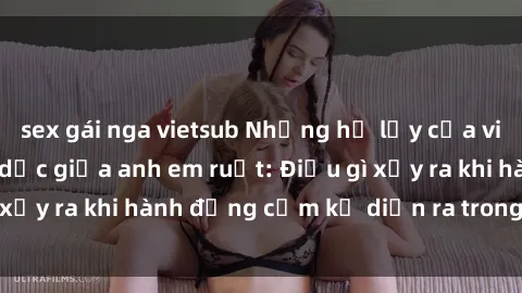 sex gái nga vietsub Những hệ lụy của việc có quan hệ tình dục giữa anh em ruột: Điều gì xảy ra khi hành động cấm kỵ diễn ra trong gia đình?