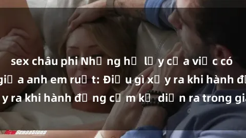 sex châu phi Những hệ lụy của việc có quan hệ tình dục giữa anh em ruột: Điều gì xảy ra khi hành động cấm kỵ diễn ra trong gia đình?