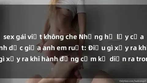 sex gái việt không che Những hệ lụy của việc có quan hệ tình dục giữa anh em ruột: Điều gì xảy ra khi hành động cấm kỵ diễn ra trong gia đình?